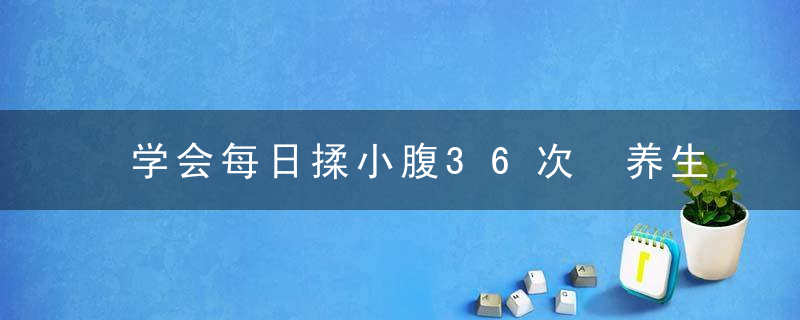 学会每日揉小腹36次 养生效果堪比人参，揉小腹怎么揉